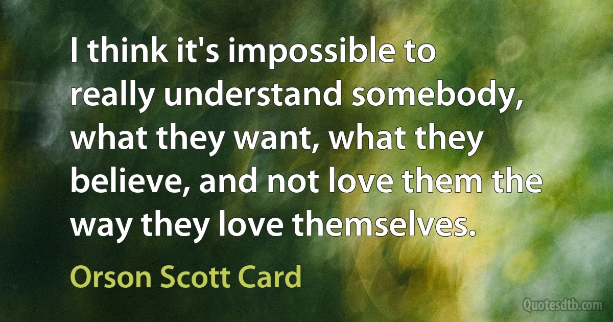 I think it's impossible to really understand somebody, what they want, what they believe, and not love them the way they love themselves. (Orson Scott Card)