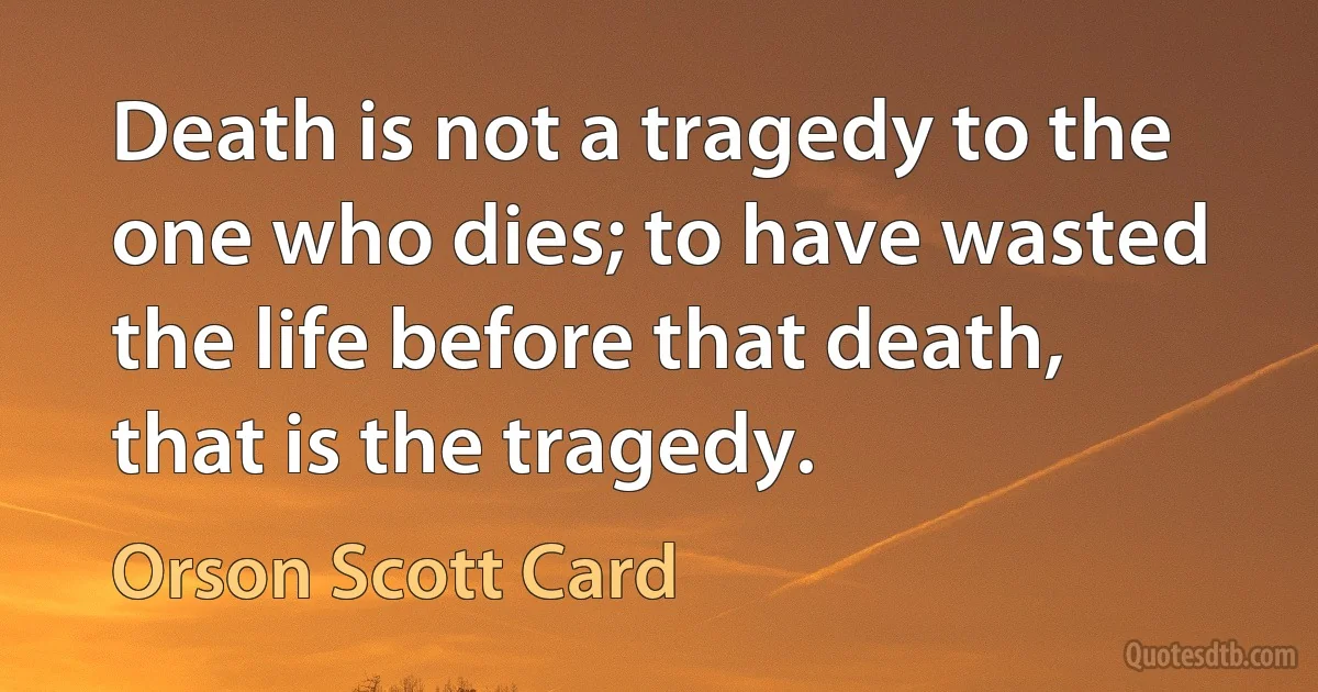 Death is not a tragedy to the one who dies; to have wasted the life before that death, that is the tragedy. (Orson Scott Card)