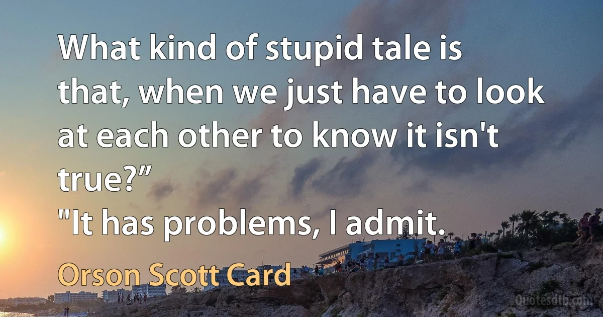 What kind of stupid tale is that, when we just have to look at each other to know it isn't true?”
"It has problems, I admit. (Orson Scott Card)