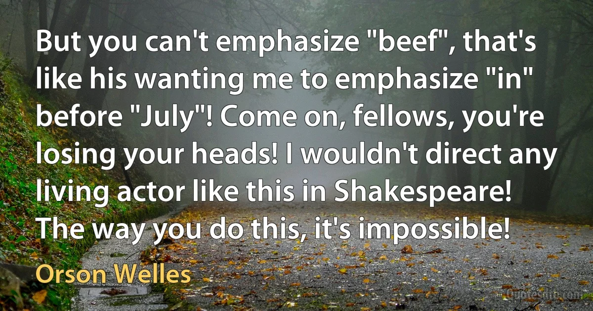 But you can't emphasize "beef", that's like his wanting me to emphasize "in" before "July"! Come on, fellows, you're losing your heads! I wouldn't direct any living actor like this in Shakespeare! The way you do this, it's impossible! (Orson Welles)