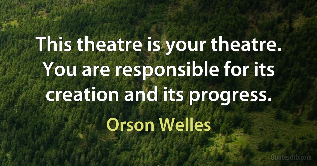 This theatre is your theatre. You are responsible for its creation and its progress. (Orson Welles)