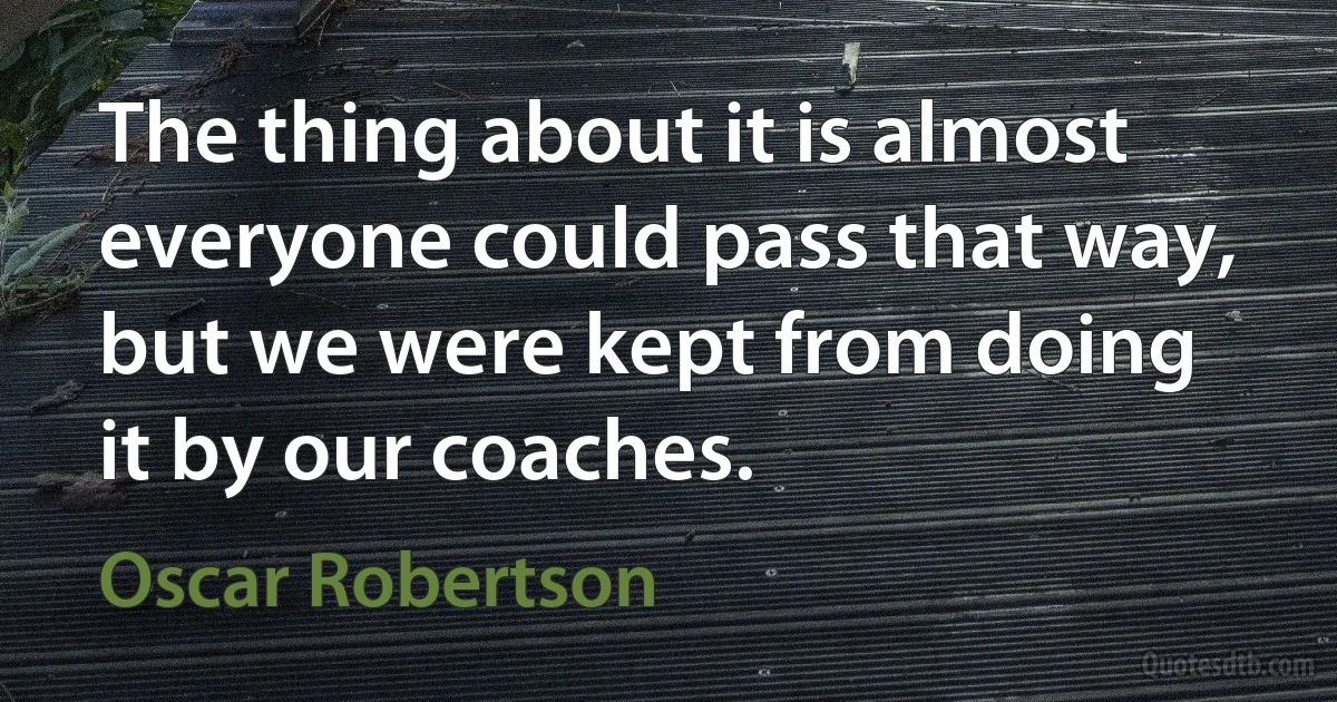 The thing about it is almost everyone could pass that way, but we were kept from doing it by our coaches. (Oscar Robertson)