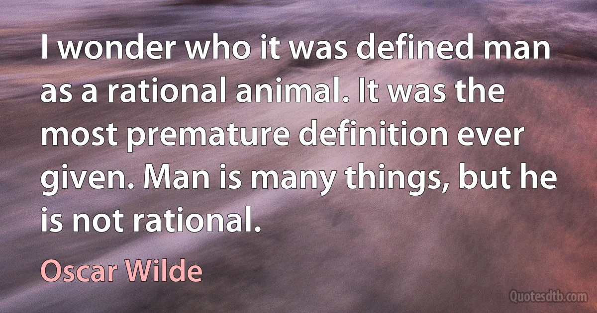 I wonder who it was defined man as a rational animal. It was the most premature definition ever given. Man is many things, but he is not rational. (Oscar Wilde)