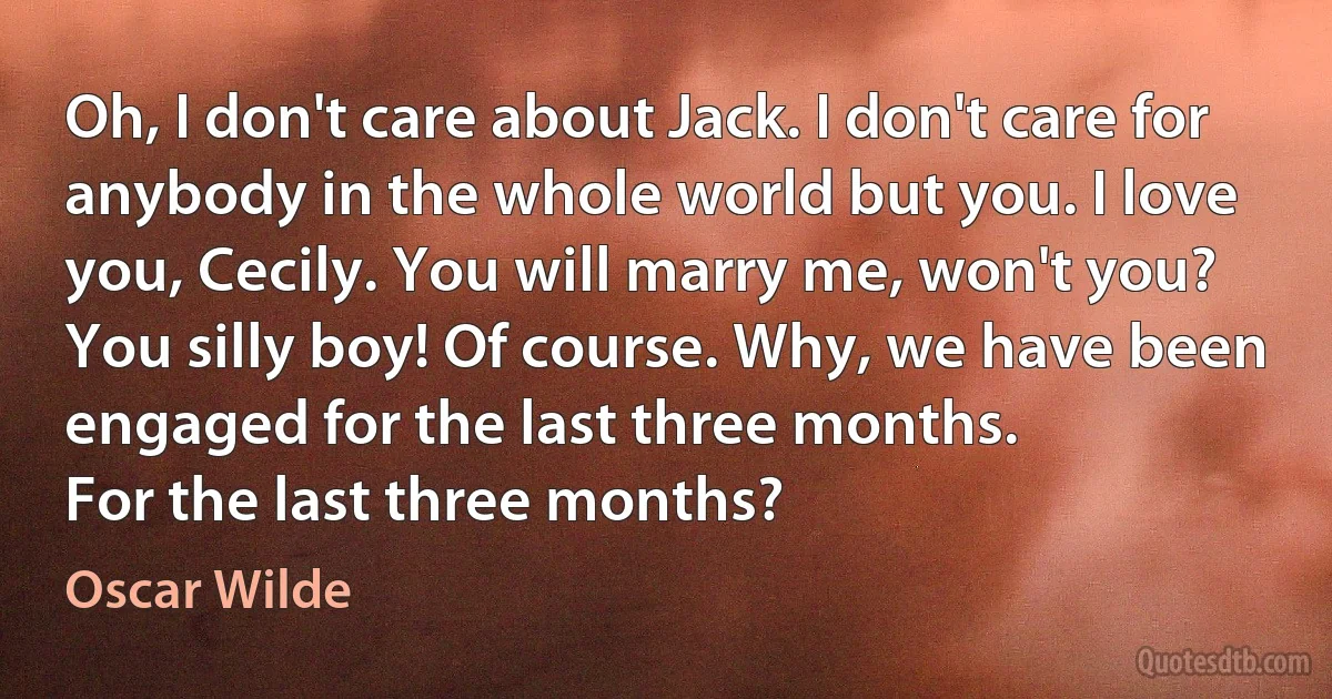 Oh, I don't care about Jack. I don't care for anybody in the whole world but you. I love you, Cecily. You will marry me, won't you?
You silly boy! Of course. Why, we have been engaged for the last three months.
For the last three months? (Oscar Wilde)