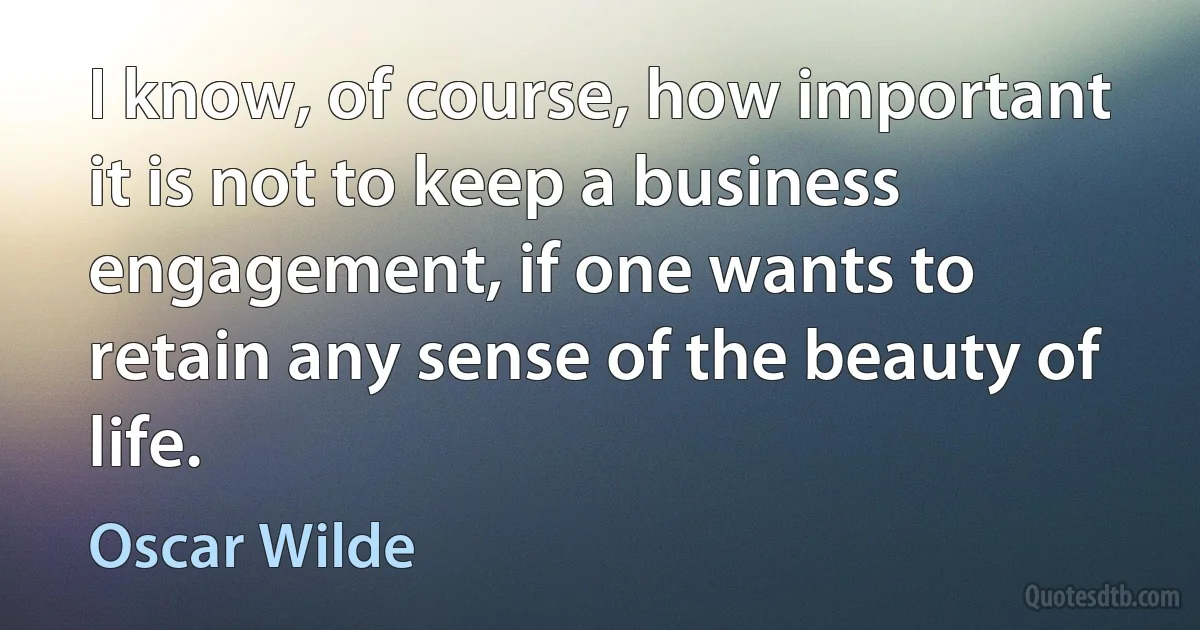 I know, of course, how important it is not to keep a business engagement, if one wants to retain any sense of the beauty of life. (Oscar Wilde)