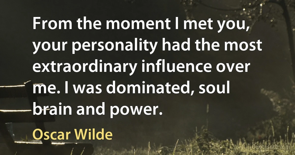 From the moment I met you, your personality had the most extraordinary influence over me. I was dominated, soul brain and power. (Oscar Wilde)