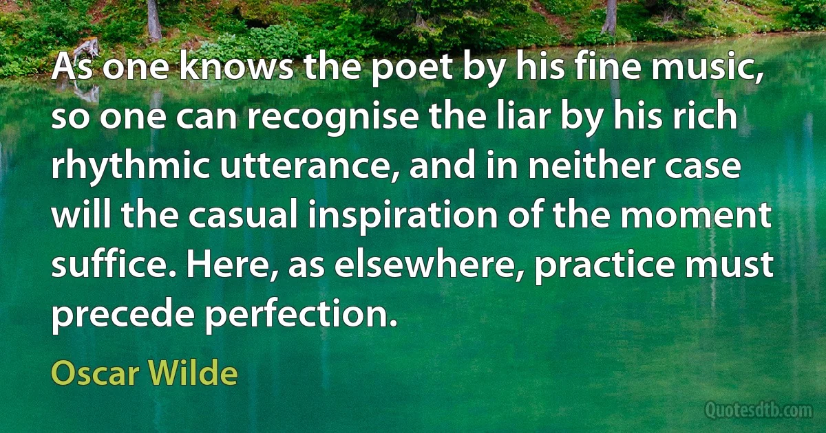 As one knows the poet by his fine music, so one can recognise the liar by his rich rhythmic utterance, and in neither case will the casual inspiration of the moment suffice. Here, as elsewhere, practice must precede perfection. (Oscar Wilde)