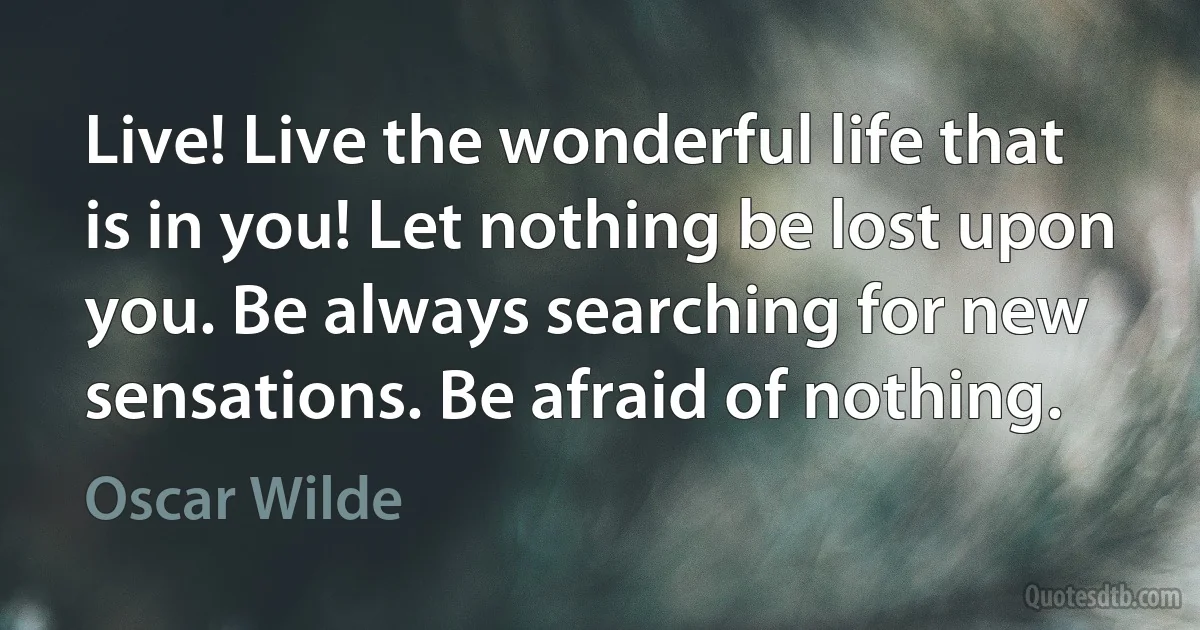 Live! Live the wonderful life that is in you! Let nothing be lost upon you. Be always searching for new sensations. Be afraid of nothing. (Oscar Wilde)