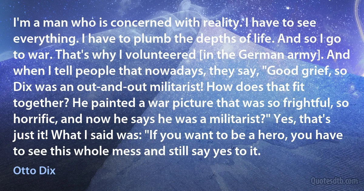 I'm a man who is concerned with reality. I have to see everything. I have to plumb the depths of life. And so I go to war. That's why I volunteered [in the German army]. And when I tell people that nowadays, they say, "Good grief, so Dix was an out-and-out militarist! How does that fit together? He painted a war picture that was so frightful, so horrific, and now he says he was a militarist?" Yes, that's just it! What I said was: "If you want to be a hero, you have to see this whole mess and still say yes to it. (Otto Dix)