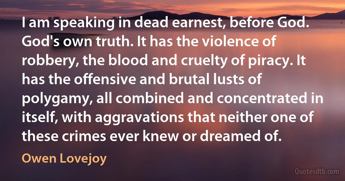 I am speaking in dead earnest, before God. God's own truth. It has the violence of robbery, the blood and cruelty of piracy. It has the offensive and brutal lusts of polygamy, all combined and concentrated in itself, with aggravations that neither one of these crimes ever knew or dreamed of. (Owen Lovejoy)