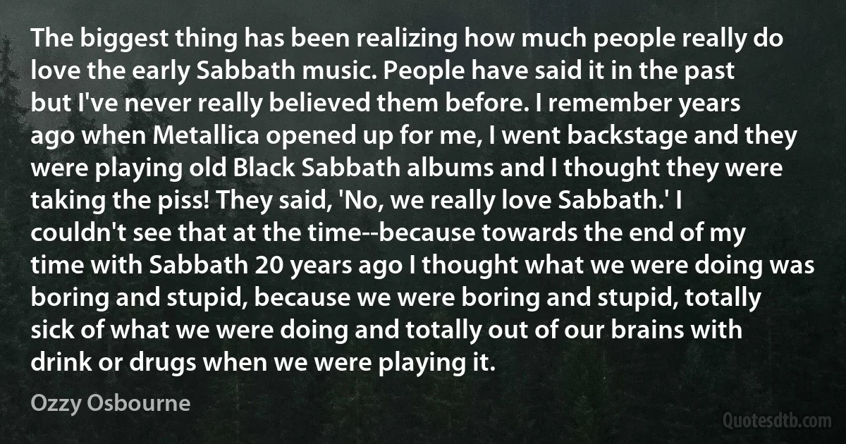 The biggest thing has been realizing how much people really do love the early Sabbath music. People have said it in the past but I've never really believed them before. I remember years ago when Metallica opened up for me, I went backstage and they were playing old Black Sabbath albums and I thought they were taking the piss! They said, 'No, we really love Sabbath.' I couldn't see that at the time--because towards the end of my time with Sabbath 20 years ago I thought what we were doing was boring and stupid, because we were boring and stupid, totally sick of what we were doing and totally out of our brains with drink or drugs when we were playing it. (Ozzy Osbourne)