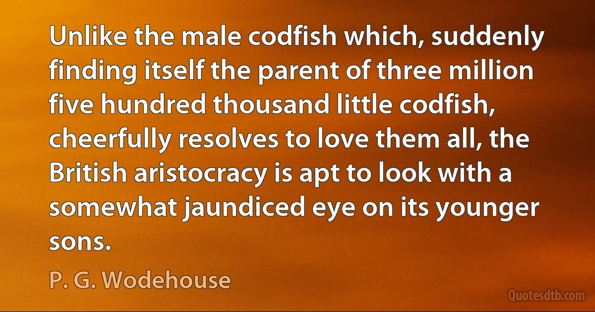 Unlike the male codfish which, suddenly finding itself the parent of three million five hundred thousand little codfish, cheerfully resolves to love them all, the British aristocracy is apt to look with a somewhat jaundiced eye on its younger sons. (P. G. Wodehouse)