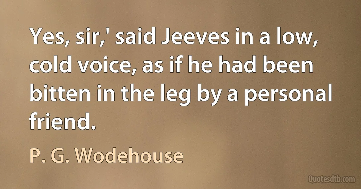 Yes, sir,' said Jeeves in a low, cold voice, as if he had been bitten in the leg by a personal friend. (P. G. Wodehouse)