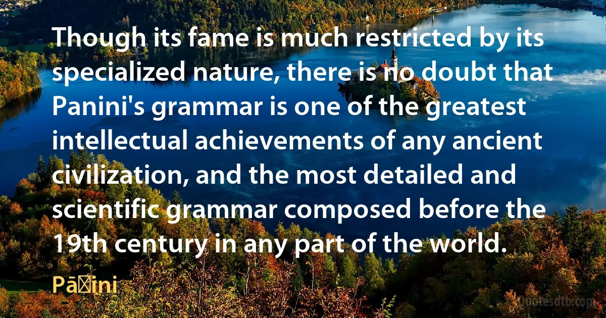 Though its fame is much restricted by its specialized nature, there is no doubt that Panini's grammar is one of the greatest intellectual achievements of any ancient civilization, and the most detailed and scientific grammar composed before the 19th century in any part of the world. (Pāṇini)