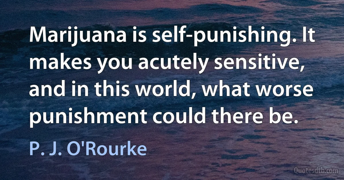 Marijuana is self-punishing. It makes you acutely sensitive, and in this world, what worse punishment could there be. (P. J. O'Rourke)