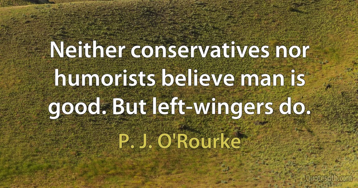 Neither conservatives nor humorists believe man is good. But left-wingers do. (P. J. O'Rourke)