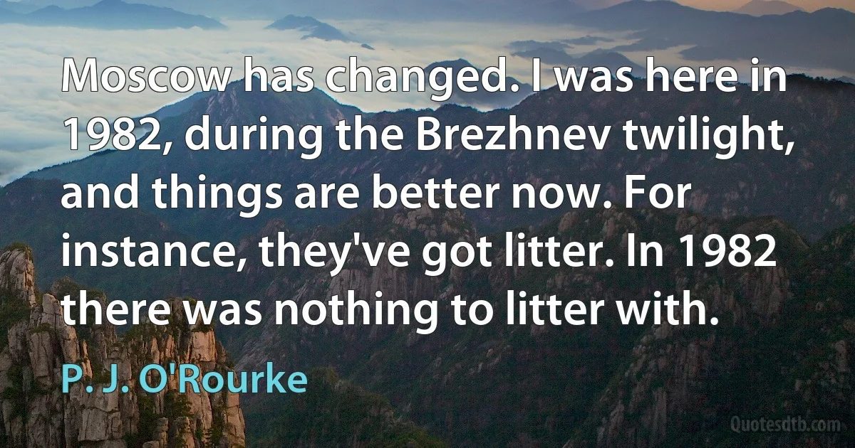 Moscow has changed. I was here in 1982, during the Brezhnev twilight, and things are better now. For instance, they've got litter. In 1982 there was nothing to litter with. (P. J. O'Rourke)