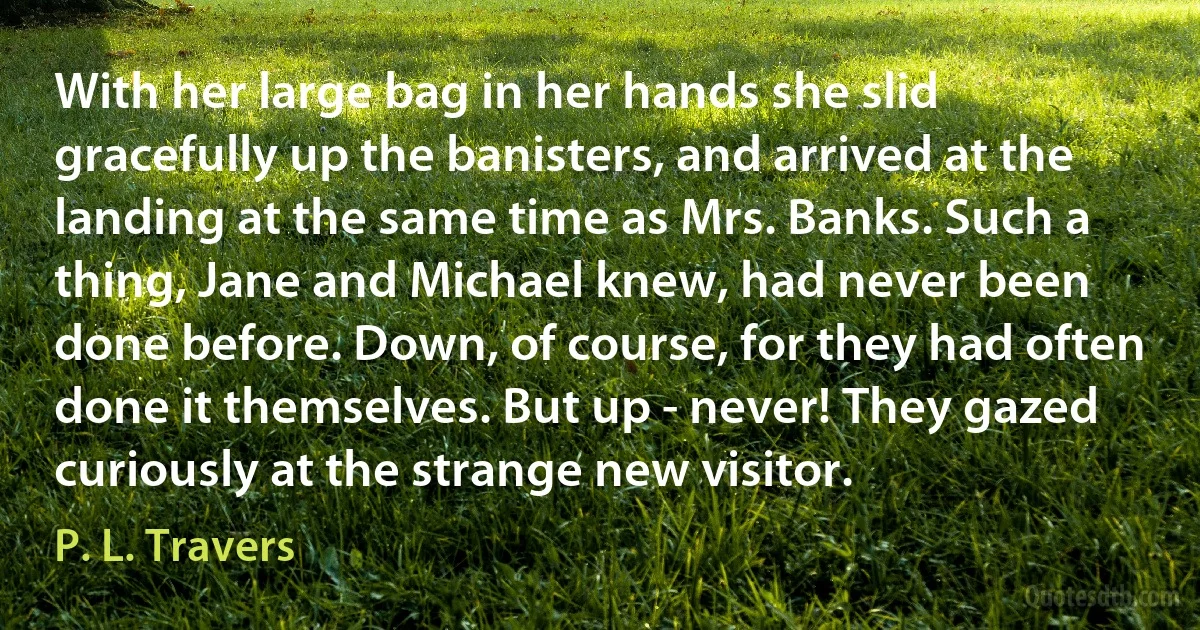 With her large bag in her hands she slid gracefully up the banisters, and arrived at the landing at the same time as Mrs. Banks. Such a thing, Jane and Michael knew, had never been done before. Down, of course, for they had often done it themselves. But up - never! They gazed curiously at the strange new visitor. (P. L. Travers)