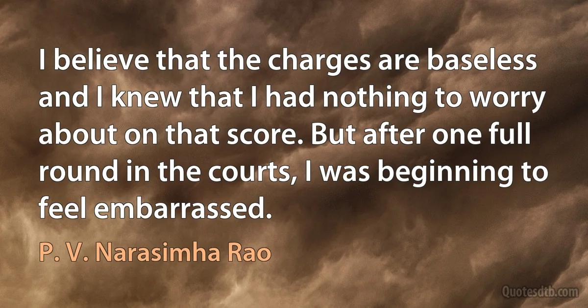 I believe that the charges are baseless and I knew that I had nothing to worry about on that score. But after one full round in the courts, I was beginning to feel embarrassed. (P. V. Narasimha Rao)