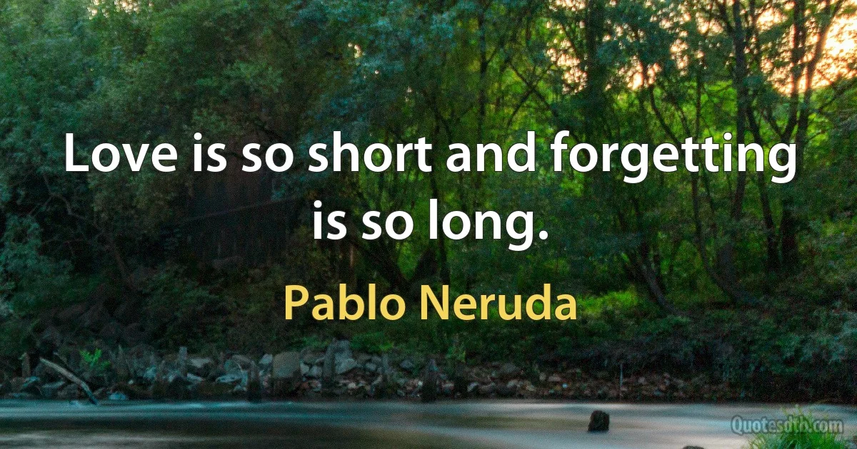 Love is so short and forgetting is so long. (Pablo Neruda)