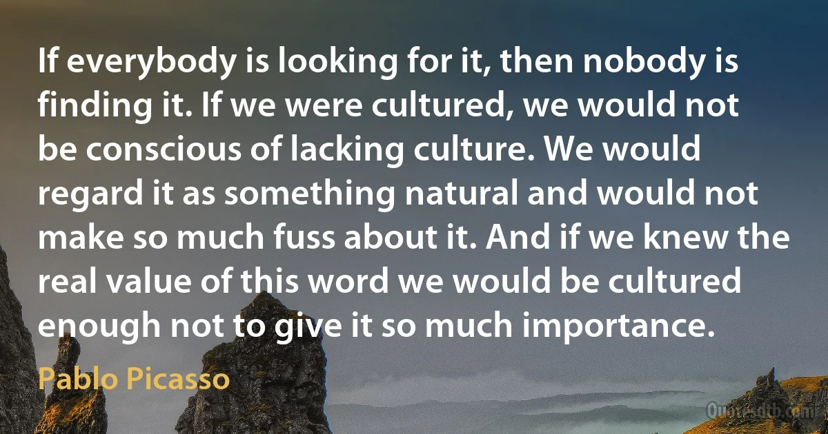 If everybody is looking for it, then nobody is finding it. If we were cultured, we would not be conscious of lacking culture. We would regard it as something natural and would not make so much fuss about it. And if we knew the real value of this word we would be cultured enough not to give it so much importance. (Pablo Picasso)