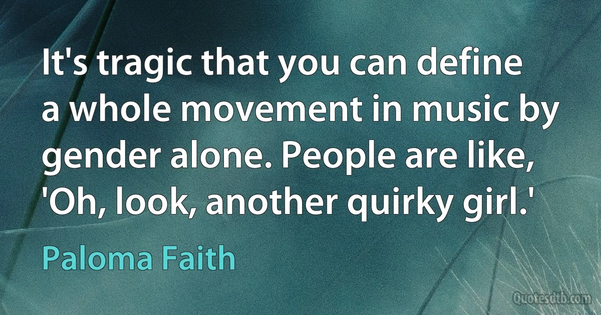 It's tragic that you can define a whole movement in music by gender alone. People are like, 'Oh, look, another quirky girl.' (Paloma Faith)