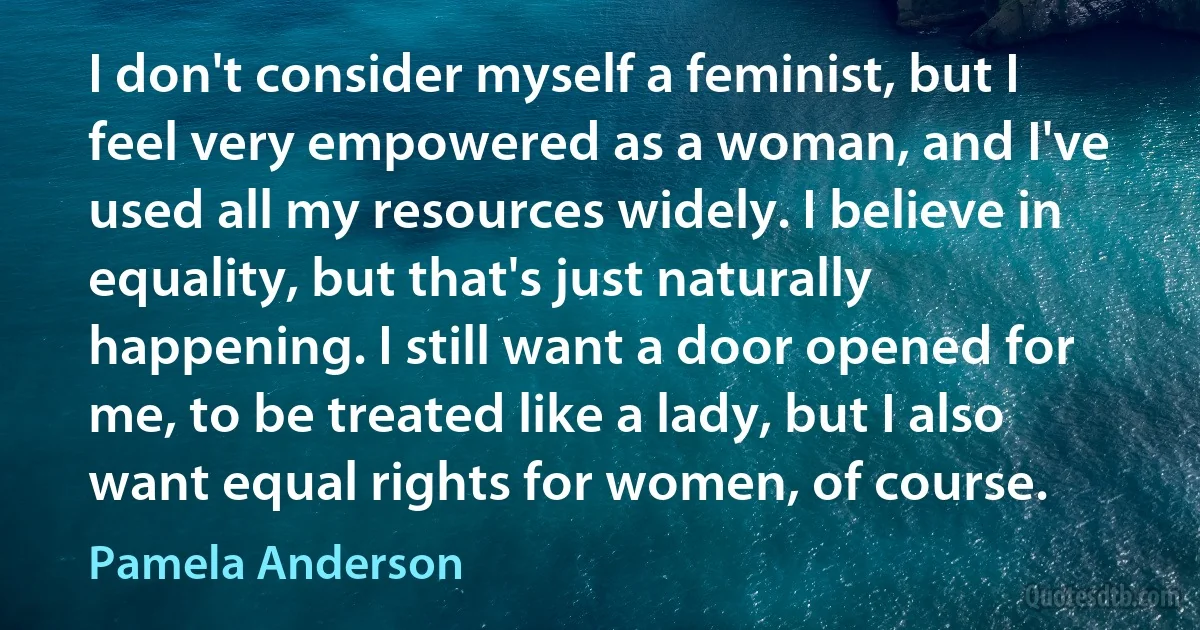 I don't consider myself a feminist, but I feel very empowered as a woman, and I've used all my resources widely. I believe in equality, but that's just naturally happening. I still want a door opened for me, to be treated like a lady, but I also want equal rights for women, of course. (Pamela Anderson)