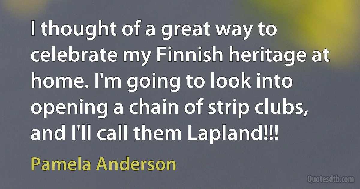 I thought of a great way to celebrate my Finnish heritage at home. I'm going to look into opening a chain of strip clubs, and I'll call them Lapland!!! (Pamela Anderson)