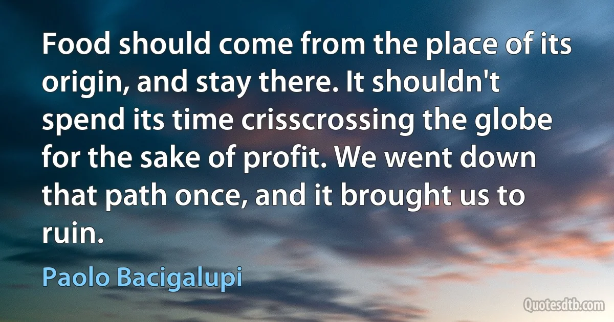 Food should come from the place of its origin, and stay there. It shouldn't spend its time crisscrossing the globe for the sake of profit. We went down that path once, and it brought us to ruin. (Paolo Bacigalupi)