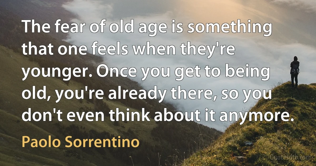 The fear of old age is something that one feels when they're younger. Once you get to being old, you're already there, so you don't even think about it anymore. (Paolo Sorrentino)