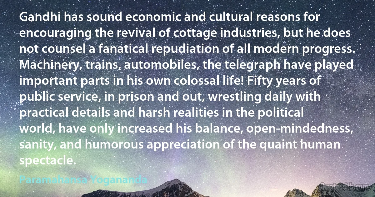 Gandhi has sound economic and cultural reasons for encouraging the revival of cottage industries, but he does not counsel a fanatical repudiation of all modern progress. Machinery, trains, automobiles, the telegraph have played important parts in his own colossal life! Fifty years of public service, in prison and out, wrestling daily with practical details and harsh realities in the political world, have only increased his balance, open-mindedness, sanity, and humorous appreciation of the quaint human spectacle. (Paramahansa Yogananda)