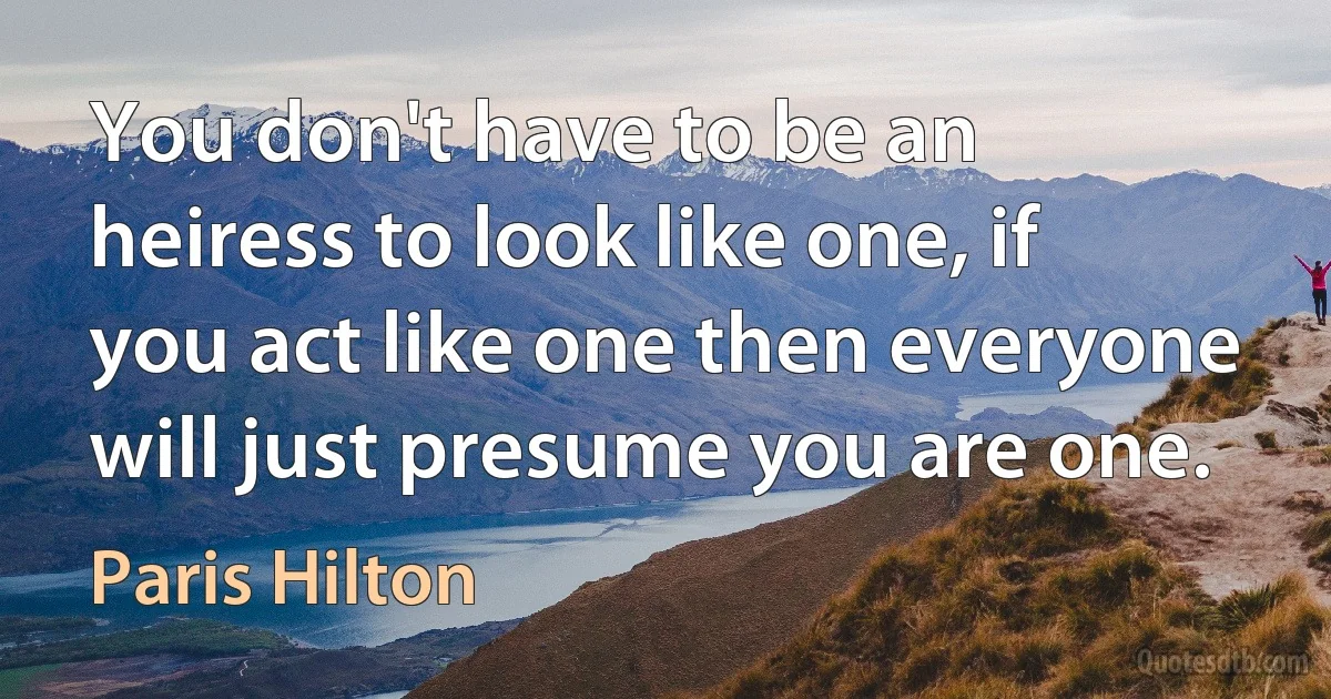 You don't have to be an heiress to look like one, if you act like one then everyone will just presume you are one. (Paris Hilton)