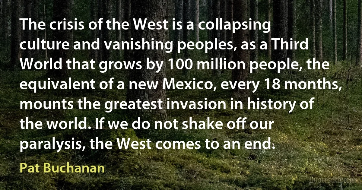 The crisis of the West is a collapsing culture and vanishing peoples, as a Third World that grows by 100 million people, the equivalent of a new Mexico, every 18 months, mounts the greatest invasion in history of the world. If we do not shake off our paralysis, the West comes to an end. (Pat Buchanan)