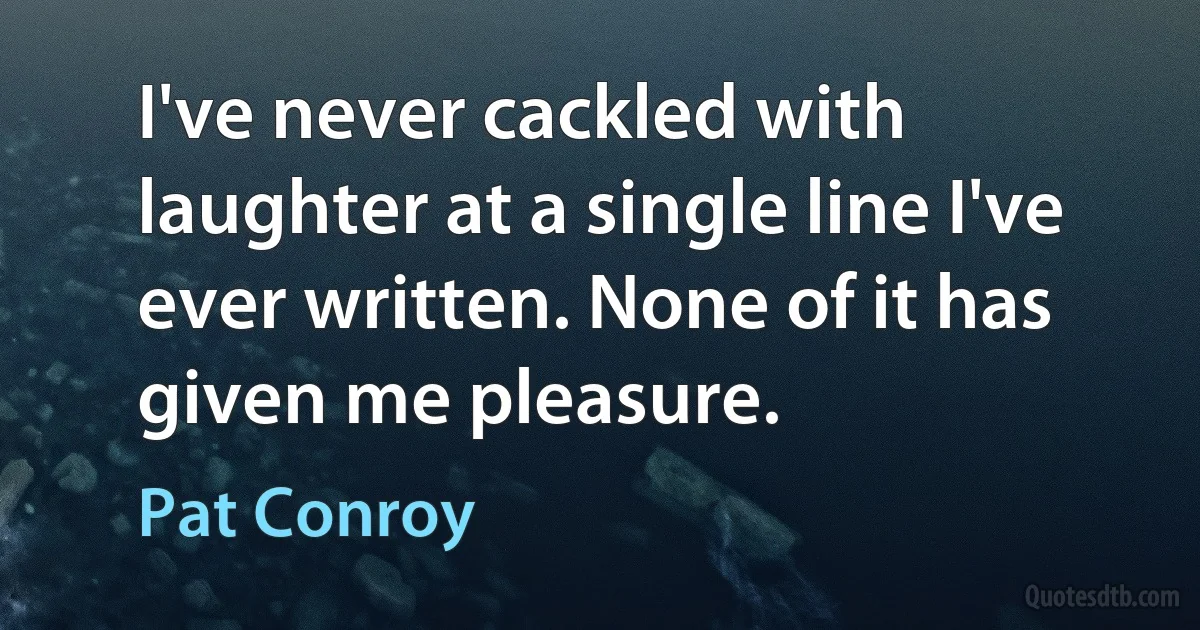 I've never cackled with laughter at a single line I've ever written. None of it has given me pleasure. (Pat Conroy)