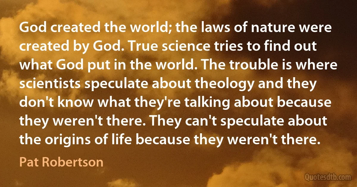 God created the world; the laws of nature were created by God. True science tries to find out what God put in the world. The trouble is where scientists speculate about theology and they don't know what they're talking about because they weren't there. They can't speculate about the origins of life because they weren't there. (Pat Robertson)