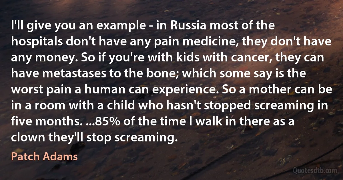 I'll give you an example - in Russia most of the hospitals don't have any pain medicine, they don't have any money. So if you're with kids with cancer, they can have metastases to the bone; which some say is the worst pain a human can experience. So a mother can be in a room with a child who hasn't stopped screaming in five months. ...85% of the time I walk in there as a clown they'll stop screaming. (Patch Adams)