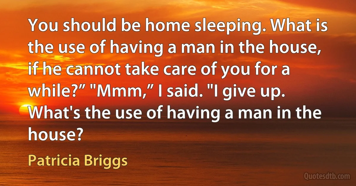 You should be home sleeping. What is the use of having a man in the house, if he cannot take care of you for a while?” "Mmm,” I said. "I give up. What's the use of having a man in the house? (Patricia Briggs)