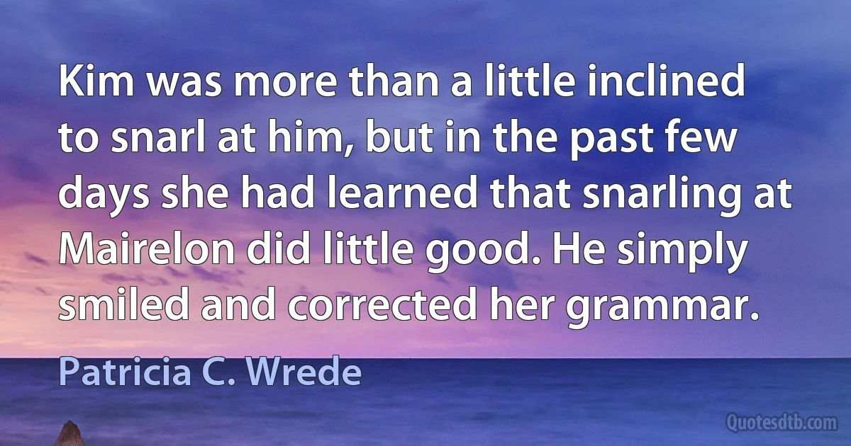 Kim was more than a little inclined to snarl at him, but in the past few days she had learned that snarling at Mairelon did little good. He simply smiled and corrected her grammar. (Patricia C. Wrede)