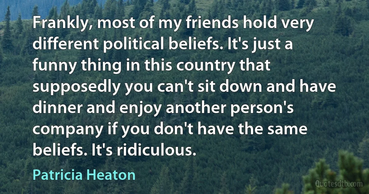 Frankly, most of my friends hold very different political beliefs. It's just a funny thing in this country that supposedly you can't sit down and have dinner and enjoy another person's company if you don't have the same beliefs. It's ridiculous. (Patricia Heaton)