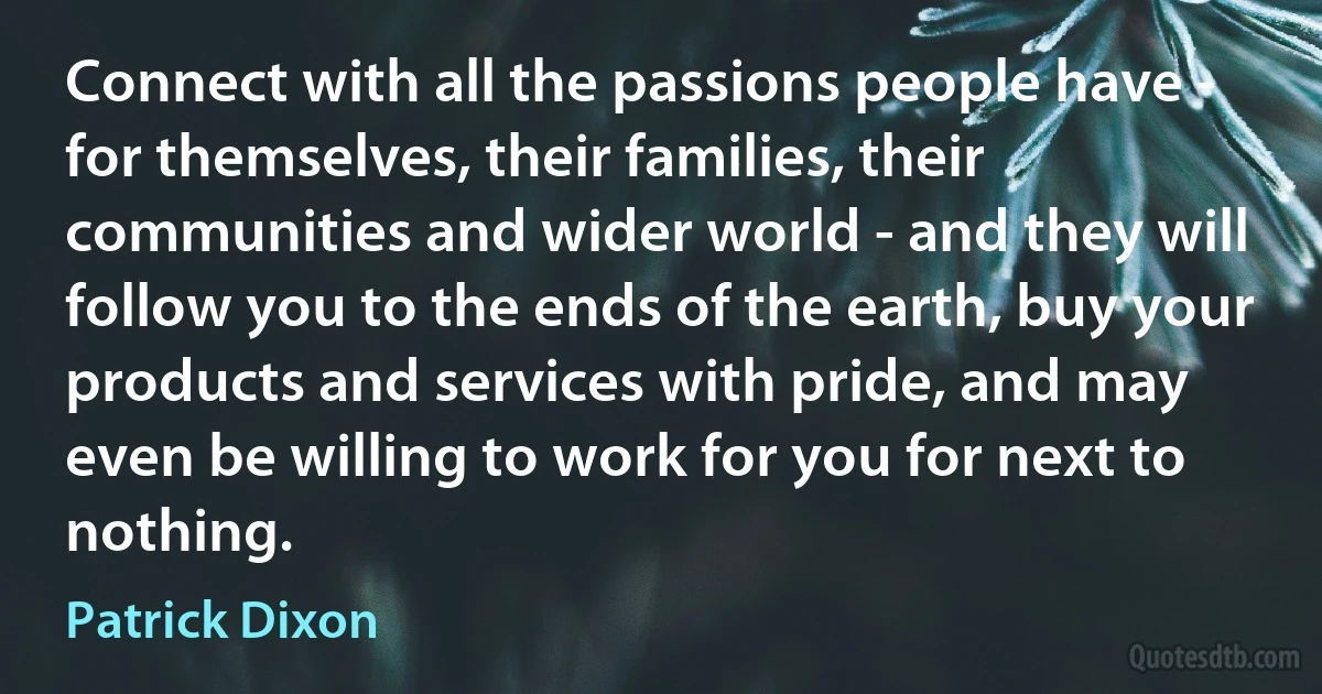 Connect with all the passions people have - for themselves, their families, their communities and wider world - and they will follow you to the ends of the earth, buy your products and services with pride, and may even be willing to work for you for next to nothing. (Patrick Dixon)