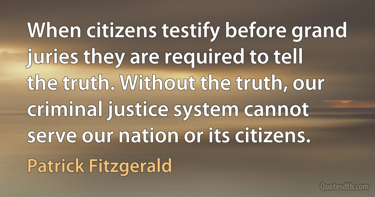 When citizens testify before grand juries they are required to tell the truth. Without the truth, our criminal justice system cannot serve our nation or its citizens. (Patrick Fitzgerald)