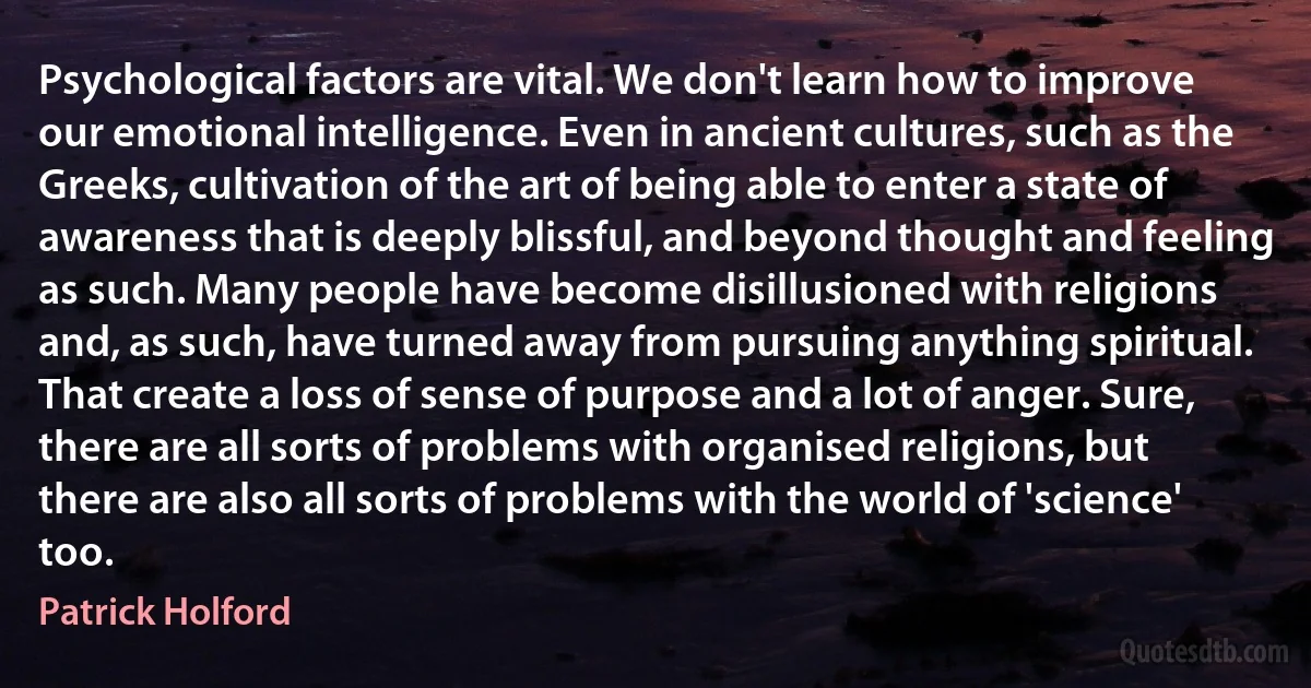 Psychological factors are vital. We don't learn how to improve our emotional intelligence. Even in ancient cultures, such as the Greeks, cultivation of the art of being able to enter a state of awareness that is deeply blissful, and beyond thought and feeling as such. Many people have become disillusioned with religions and, as such, have turned away from pursuing anything spiritual. That create a loss of sense of purpose and a lot of anger. Sure, there are all sorts of problems with organised religions, but there are also all sorts of problems with the world of 'science' too. (Patrick Holford)