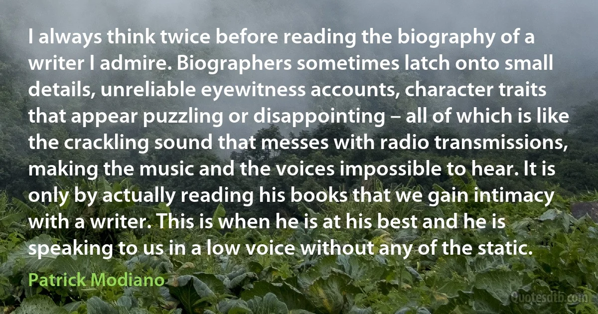 I always think twice before reading the biography of a writer I admire. Biographers sometimes latch onto small details, unreliable eyewitness accounts, character traits that appear puzzling or disappointing – all of which is like the crackling sound that messes with radio transmissions, making the music and the voices impossible to hear. It is only by actually reading his books that we gain intimacy with a writer. This is when he is at his best and he is speaking to us in a low voice without any of the static. (Patrick Modiano)