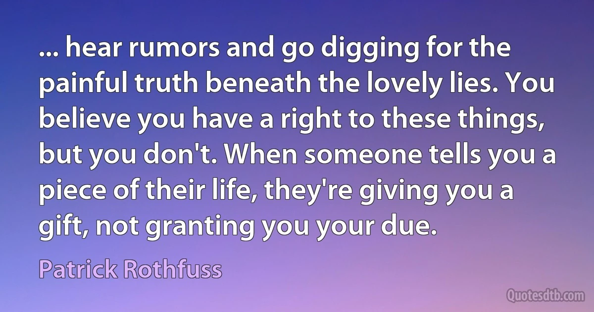 ... hear rumors and go digging for the painful truth beneath the lovely lies. You believe you have a right to these things, but you don't. When someone tells you a piece of their life, they're giving you a gift, not granting you your due. (Patrick Rothfuss)