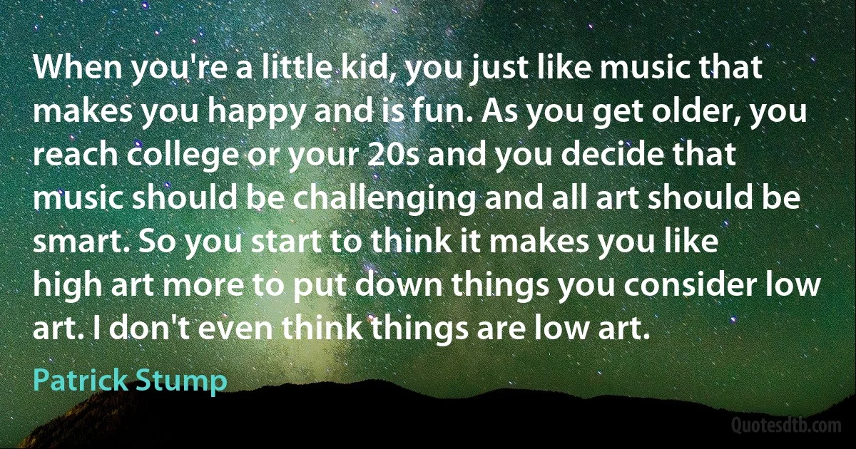 When you're a little kid, you just like music that makes you happy and is fun. As you get older, you reach college or your 20s and you decide that music should be challenging and all art should be smart. So you start to think it makes you like high art more to put down things you consider low art. I don't even think things are low art. (Patrick Stump)