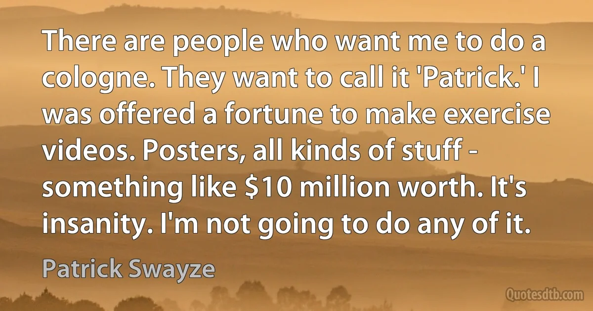 There are people who want me to do a cologne. They want to call it 'Patrick.' I was offered a fortune to make exercise videos. Posters, all kinds of stuff - something like $10 million worth. It's insanity. I'm not going to do any of it. (Patrick Swayze)