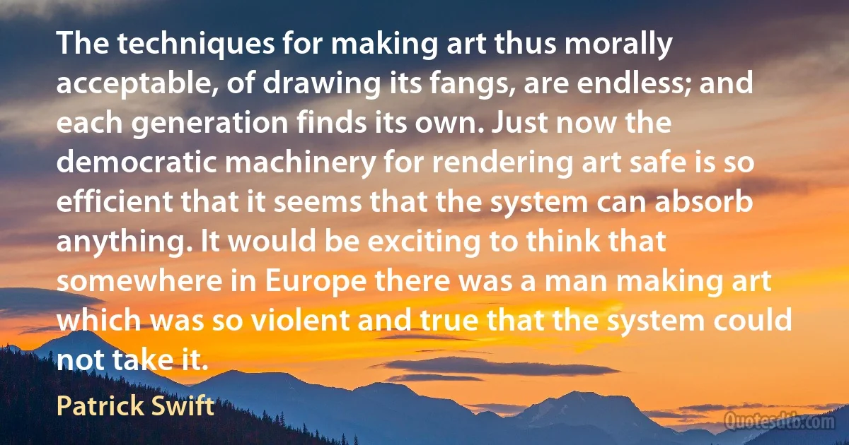 The techniques for making art thus morally acceptable, of drawing its fangs, are endless; and each generation finds its own. Just now the democratic machinery for rendering art safe is so efficient that it seems that the system can absorb anything. It would be exciting to think that somewhere in Europe there was a man making art which was so violent and true that the system could not take it. (Patrick Swift)