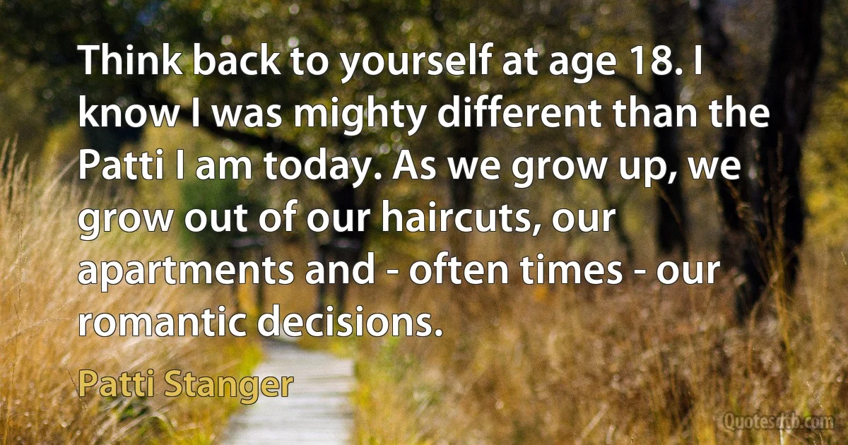 Think back to yourself at age 18. I know I was mighty different than the Patti I am today. As we grow up, we grow out of our haircuts, our apartments and - often times - our romantic decisions. (Patti Stanger)