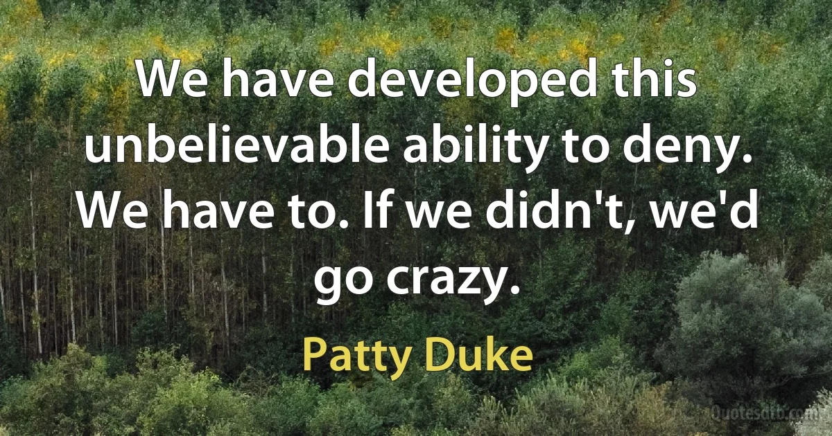 We have developed this unbelievable ability to deny. We have to. If we didn't, we'd go crazy. (Patty Duke)