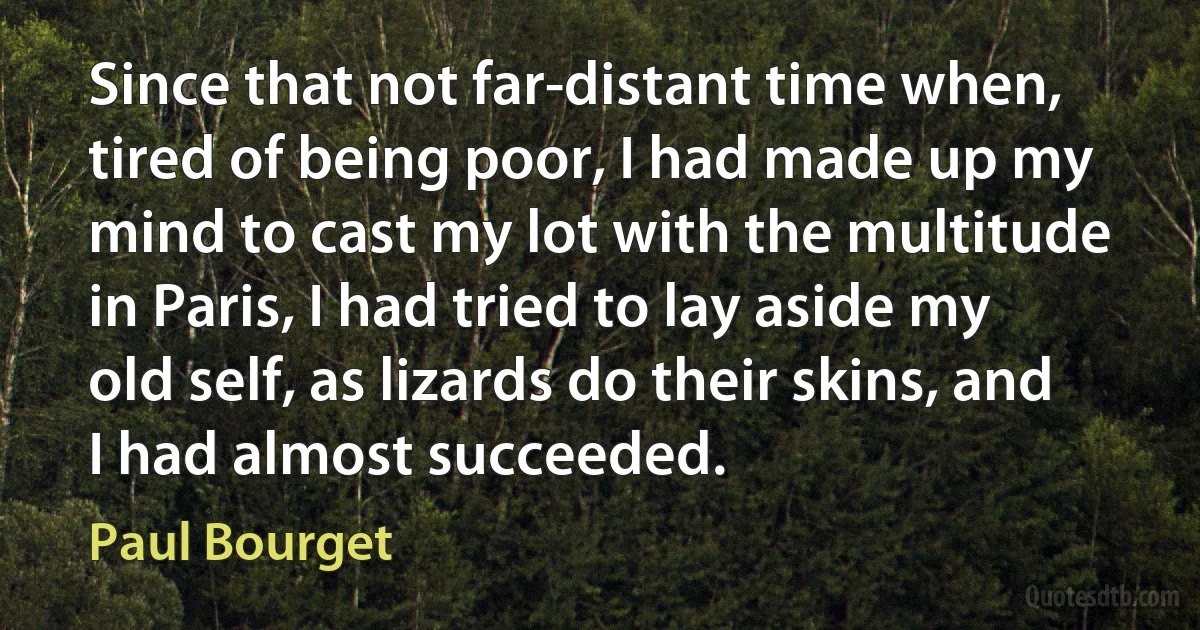 Since that not far-distant time when, tired of being poor, I had made up my mind to cast my lot with the multitude in Paris, I had tried to lay aside my old self, as lizards do their skins, and I had almost succeeded. (Paul Bourget)